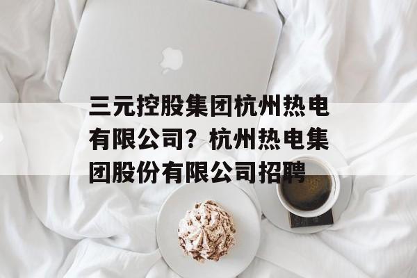 三元控股集团杭州热电有限公司？杭州热电集团股份有限公司招聘-第1张图片-