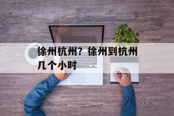 徐州杭州？徐州到杭州几个小时-第1张图片-