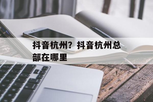 抖音杭州？抖音杭州总部在哪里-第1张图片-