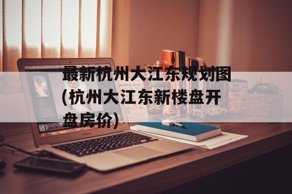 最新杭州大江东规划图(杭州大江东新楼盘开盘房价)-第1张图片-
