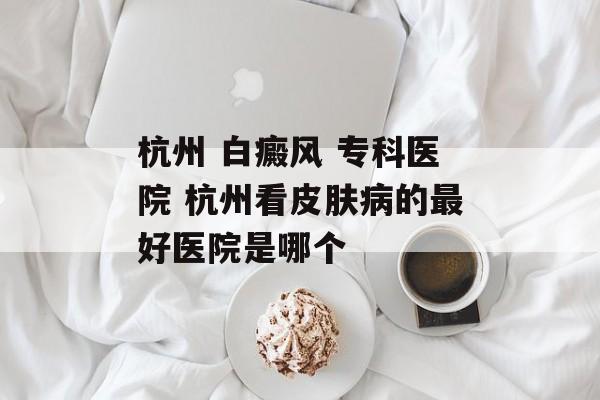 杭州 白癜风 专科医院 杭州看皮肤病的最好医院是哪个-第1张图片-