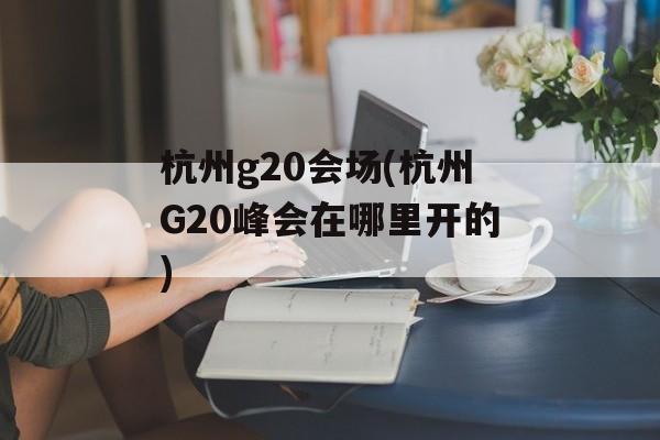 杭州g20会场(杭州G20峰会在哪里开的)-第1张图片-