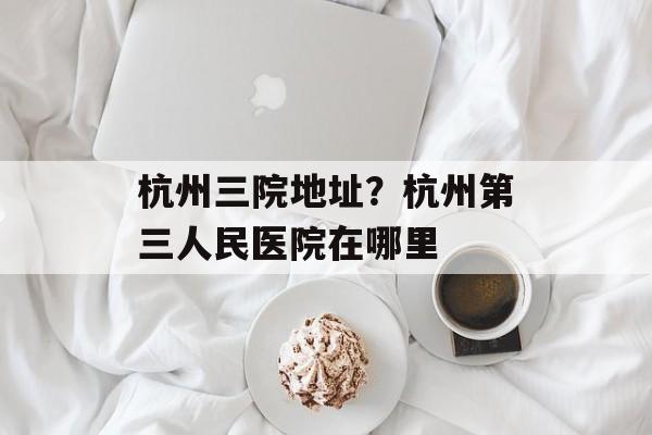 杭州三院地址？杭州第三人民医院在哪里-第1张图片-