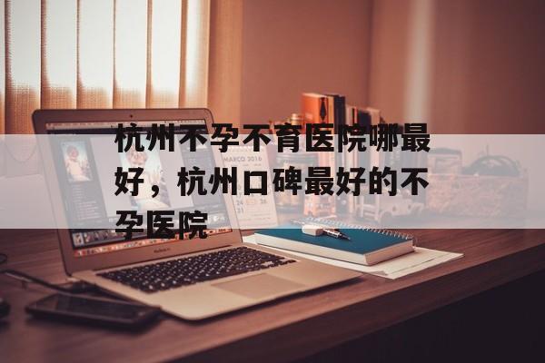 杭州不孕不育医院哪最好，杭州口碑最好的不孕医院-第1张图片-