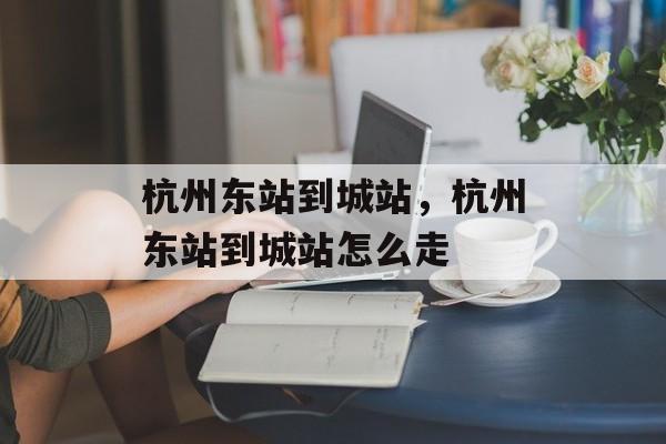 杭州东站到城站，杭州东站到城站怎么走-第1张图片-