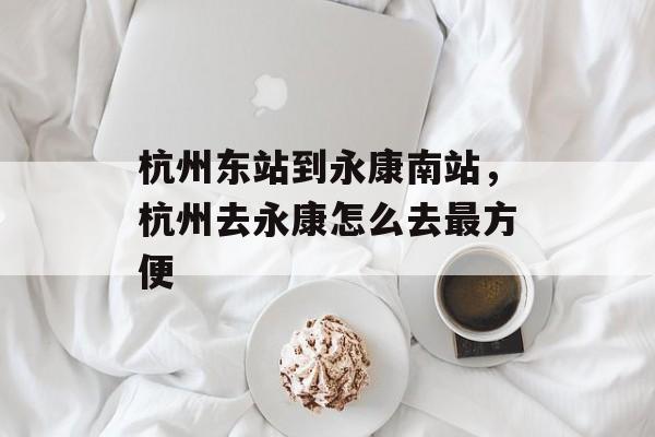杭州东站到永康南站，杭州去永康怎么去最方便-第1张图片-
