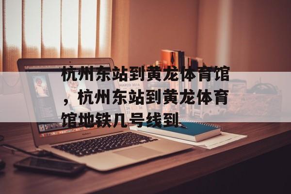 杭州东站到黄龙体育馆，杭州东站到黄龙体育馆地铁几号线到-第1张图片-
