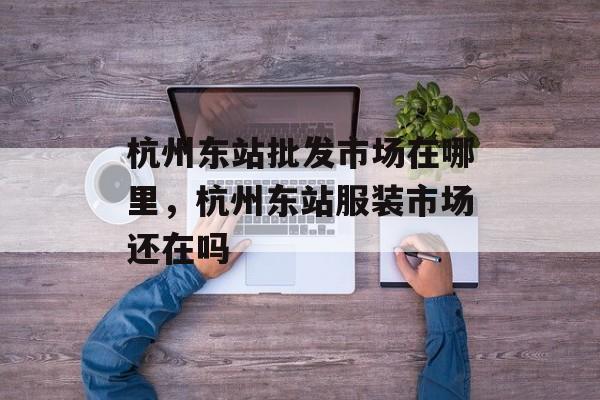 杭州东站批发市场在哪里，杭州东站服装市场还在吗-第1张图片-