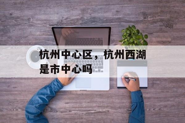 杭州中心区，杭州西湖是市中心吗-第1张图片-