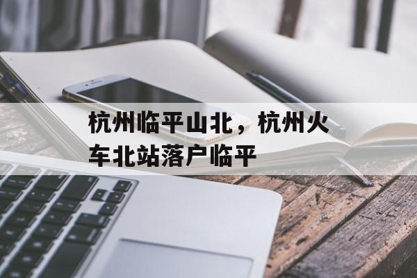 杭州临平山北，杭州火车北站落户临平-第1张图片-