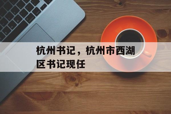 杭州书记，杭州市西湖区书记现任-第1张图片-