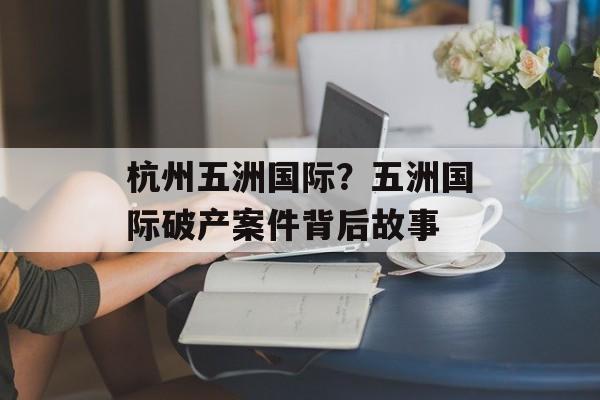 杭州五洲国际？五洲国际破产案件背后故事-第1张图片-