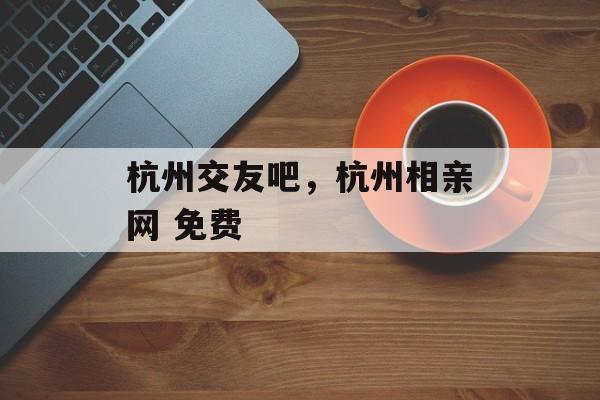 杭州交友吧，杭州相亲网 免费-第1张图片-