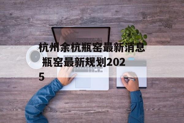 杭州余杭瓶窑最新消息 瓶窑最新规划2025-第1张图片-