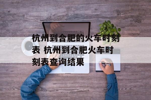杭州到合肥的火车时刻表 杭州到合肥火车时刻表查询结果-第1张图片-