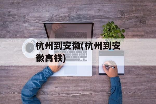 杭州到安徽(杭州到安徽高铁)-第1张图片-