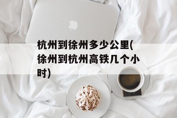 杭州到徐州多少公里(徐州到杭州高铁几个小时)-第1张图片-