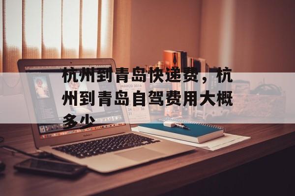 杭州到青岛快递费，杭州到青岛自驾费用大概多少-第1张图片-