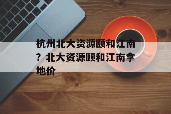 杭州北大资源颐和江南？北大资源颐和江南拿地价-第1张图片-
