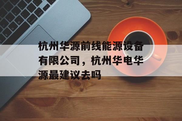 杭州华源前线能源设备有限公司，杭州华电华源最建议去吗-第1张图片-