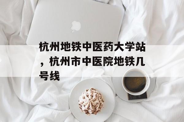 杭州地铁中医药大学站，杭州市中医院地铁几号线-第1张图片-