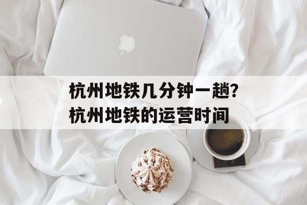 杭州地铁几分钟一趟？杭州地铁的运营时间-第1张图片-