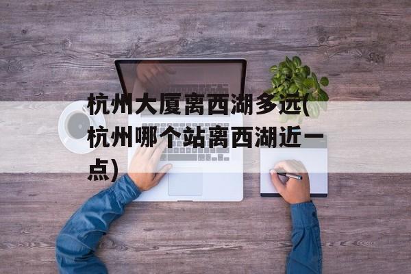 杭州大厦离西湖多远(杭州哪个站离西湖近一点)-第1张图片-