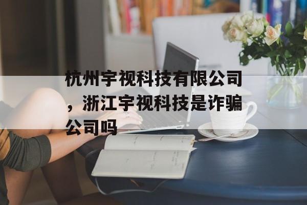 杭州宇视科技有限公司，浙江宇视科技是诈骗公司吗-第1张图片-
