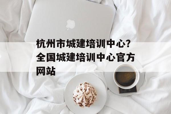 杭州市城建培训中心？全国城建培训中心官方网站-第1张图片-