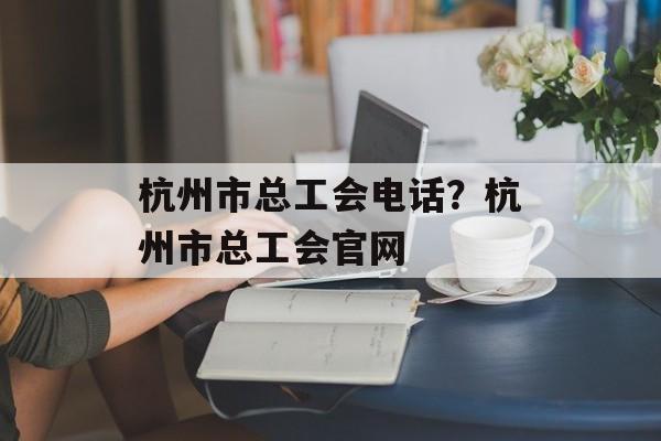 杭州市总工会电话？杭州市总工会官网-第1张图片-