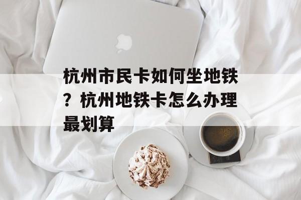 杭州市民卡如何坐地铁？杭州地铁卡怎么办理最划算-第1张图片-