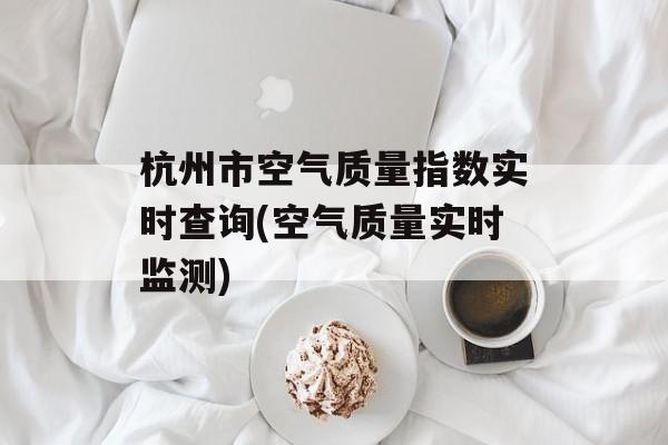 杭州市空气质量指数实时查询(空气质量实时监测)-第1张图片-