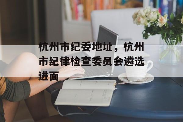 杭州市纪委地址，杭州市纪律检查委员会遴选进面-第1张图片-