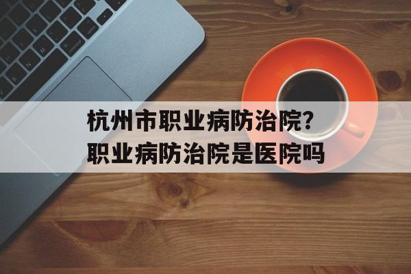 杭州市职业病防治院？职业病防治院是医院吗-第1张图片-