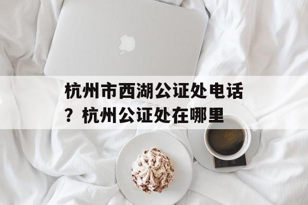 杭州市西湖公证处电话？杭州公证处在哪里-第1张图片-