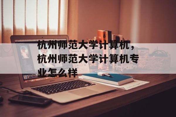杭州师范大学计算机，杭州师范大学计算机专业怎么样-第1张图片-
