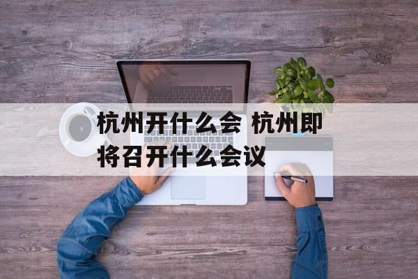 杭州开什么会 杭州即将召开什么会议-第1张图片-
