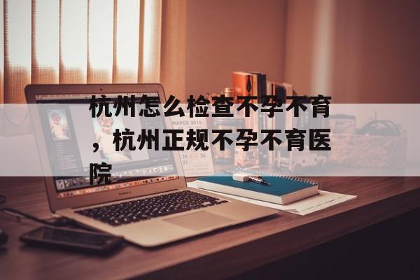 杭州怎么检查不孕不育，杭州正规不孕不育医院-第1张图片-
