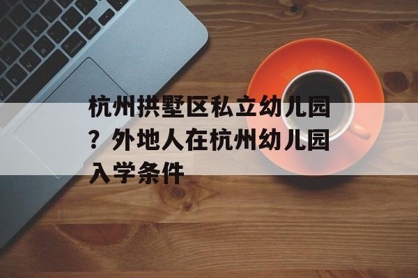 杭州拱墅区私立幼儿园？外地人在杭州幼儿园入学条件-第1张图片-