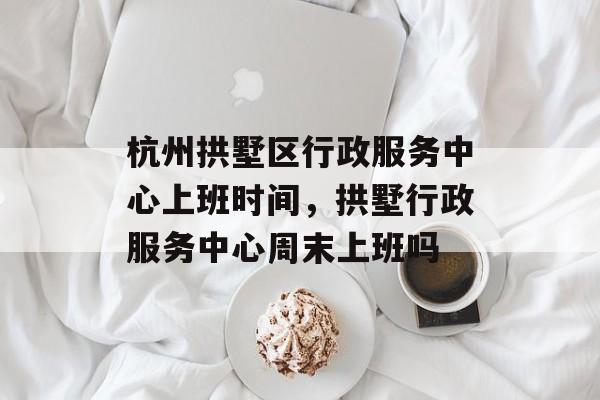 杭州拱墅区行政服务中心上班时间，拱墅行政服务中心周末上班吗-第1张图片-