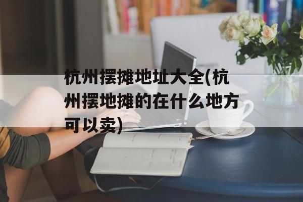 杭州摆摊地址大全(杭州摆地摊的在什么地方可以卖)-第1张图片-