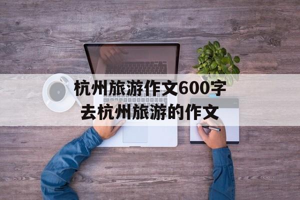 杭州旅游作文600字 去杭州旅游的作文-第1张图片-