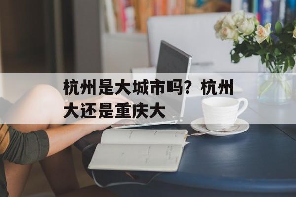杭州是大城市吗？杭州大还是重庆大-第1张图片-