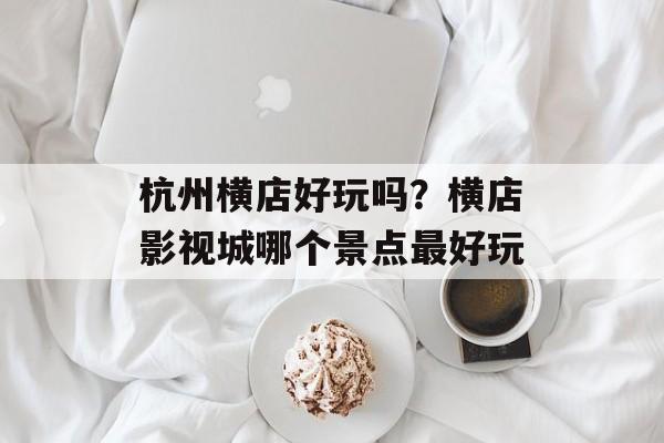 杭州横店好玩吗？横店影视城哪个景点最好玩-第1张图片-