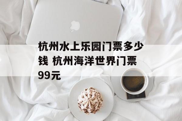 杭州水上乐园门票多少钱 杭州海洋世界门票99元-第1张图片-