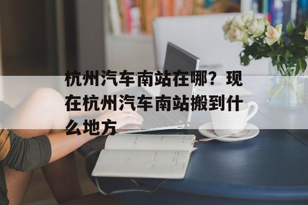 杭州汽车南站在哪？现在杭州汽车南站搬到什么地方-第1张图片-