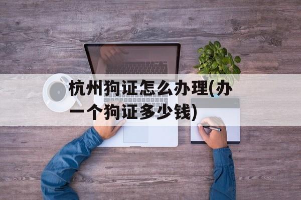 杭州狗证怎么办理(办一个狗证多少钱)-第1张图片-