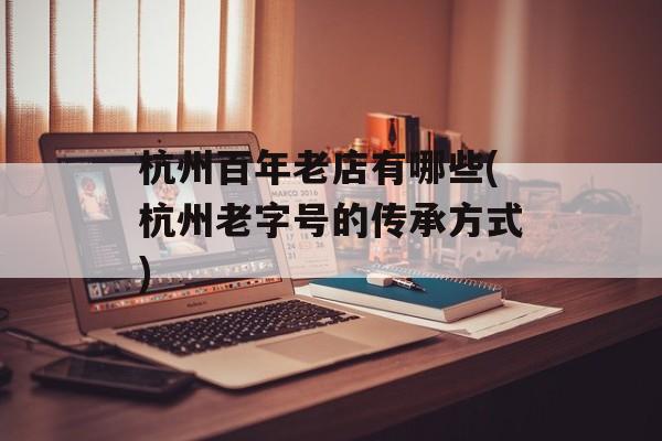 杭州百年老店有哪些(杭州老字号的传承方式)-第1张图片-