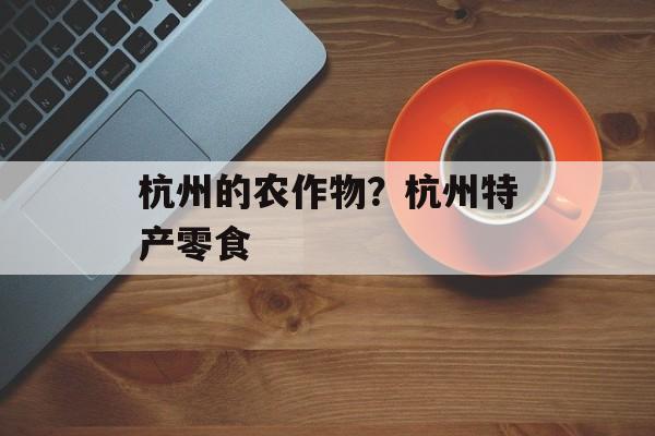 杭州的农作物？杭州特产零食-第1张图片-