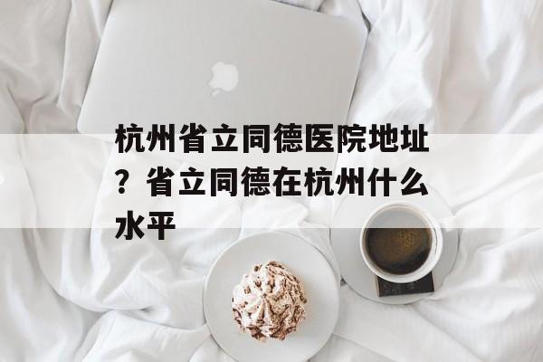 杭州省立同德医院地址？省立同德在杭州什么水平-第1张图片-